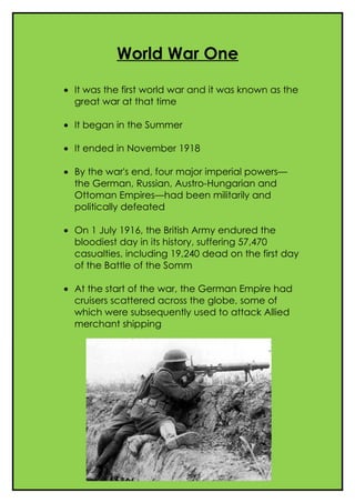 World War One

• It was the first world war and it was known as the
  great war at that time

• It began in the Summer

• It ended in November 1918

• By the war's end, four major imperial powers—
  the German, Russian, Austro-Hungarian and
  Ottoman Empires—had been militarily and
  politically defeated

• On 1 July 1916, the British Army endured the
  bloodiest day in its history, suffering 57,470
  casualties, including 19,240 dead on the first day
  of the Battle of the Somm

• At the start of the war, the German Empire had
  cruisers scattered across the globe, some of
  which were subsequently used to attack Allied
  merchant shipping
 