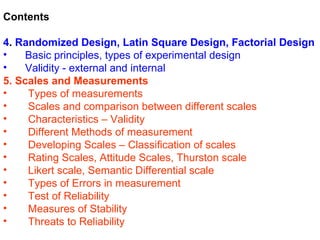 Contents

4. Randomized Design, Latin Square Design, Factorial Design
•    Basic principles, types of experimental design
•    Validity - external and internal
5. Scales and Measurements
•    Types of measurements
•    Scales and comparison between different scales
•    Characteristics – Validity
•    Different Methods of measurement
•    Developing Scales – Classification of scales
•    Rating Scales, Attitude Scales, Thurston scale
•    Likert scale, Semantic Differential scale
•    Types of Errors in measurement
•    Test of Reliability
•    Measures of Stability
•    Threats to Reliability
 
