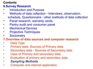 Contents
6.Survey Research
•   Introduction and Purpose
•   Methods of data collection - Interviews, observation,
   schedule, Questionnaire - other methods of data collection
•   Panel research, warranty cards,
•   Pantry audit and consumer panel
•   Mechanical Devices
•   Projective Techniques
•   Sociometry
7.Overview of data sources and computer research
•    Data Type
•    Primary data- Sources of Primary data
•    Secondary data - Sources of Secondary data
•    Uses of Primary and secondary data,
•    Evaluation of primary and secondary data
•    Sampling Methods
•    Computer and internet application
 