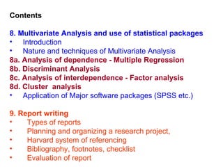 Contents

8. Multivariate Analysis and use of statistical packages
• Introduction
• Nature and techniques of Multivariate Analysis
8a. Analysis of dependence - Multiple Regression
8b. Discriminant Analysis
8c. Analysis of interdependence - Factor analysis
8d. Cluster analysis
• Application of Major software packages (SPSS etc.)

9. Report writing
•    Types of reports
•    Planning and organizing a research project,
•    Harvard system of referencing
•    Bibliography, footnotes, checklist
•    Evaluation of report
 