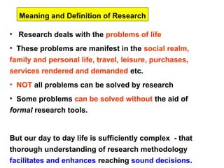 Meaning and Definition of Research

• Research deals with the problems of life
• These problems are manifest in the social realm,
family and personal life, travel, leisure, purchases,
services rendered and demanded etc.
• NOT all problems can be solved by research
• Some problems can be solved without the aid of
formal research tools.


But our day to day life is sufficiently complex - that
thorough understanding of research methodology
facilitates and enhances reaching sound decisions.
 