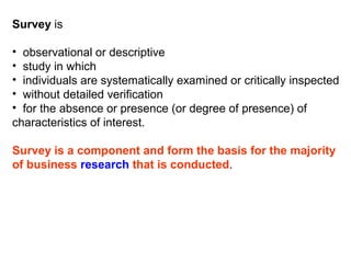 Survey is

• observational or descriptive
• study in which
• individuals are systematically examined or critically inspected
• without detailed verification
• for the absence or presence (or degree of presence) of
characteristics of interest.

Survey is a component and form the basis for the majority
of business research that is conducted.
 