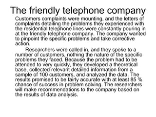 The friendly telephone company
 Customers complaints were mounting, and the letters of
 complaints detailing the problems they experienced with
 the residential telephone lines were constantly pouring in
 at the friendly telephone company. The company wanted
 to pinpoint the specific problems and take corrective
 action.
      Researchers were called in, and they spoke to a
 number of customers, nothing the nature of the specific
 problems they faced. Because the problem had to be
 attended to very quickly, they developed a theoretical
 base, collected relevant detailed information from a
 sample of 100 customers, and analyzed the data. The
 results promised to be fairly accurate with at least 85 %
 chance of success in problem solving. The researchers
 will make recommendations to the company based on
 the results of data analysis.
 