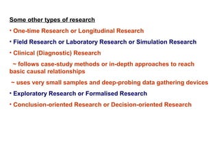 Some other types of research
• One-time Research or Longitudinal Research
• Field Research or Laboratory Research or Simulation Research
• Clinical (Diagnostic) Research
 ~ follows case-study methods or in-depth approaches to reach
basic causal relationships
~ uses very small samples and deep-probing data gathering devices
• Exploratory Research or Formalised Research
• Conclusion-oriented Research or Decision-oriented Research
 