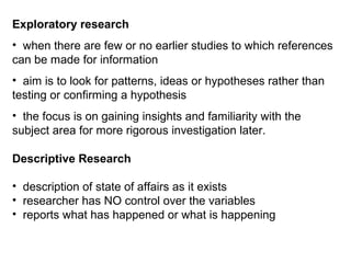 Exploratory research
• when there are few or no earlier studies to which references
can be made for information
• aim is to look for patterns, ideas or hypotheses rather than
testing or confirming a hypothesis
• the focus is on gaining insights and familiarity with the
subject area for more rigorous investigation later.

Descriptive Research

• description of state of affairs as it exists
• researcher has NO control over the variables
• reports what has happened or what is happening
 