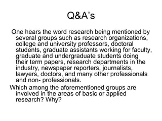 Q&A’s
One hears the word research being mentioned by
 several groups such as research organizations,
 college and university professors, doctoral
 students, graduate assistants working for faculty,
 graduate and undergraduate students doing
 their term papers, research departments in the
 industry, newspaper reporters, journalists,
 lawyers, doctors, and many other professionals
 and non- professionals.
Which among the aforementioned groups are
 involved in the areas of basic or applied
 research? Why?
 