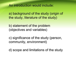 An introduction would include:
a) background of the study (origin of
the study, literature of the study)
b) statement of the problem
(objectives and variables)
c) significance of the study (person,
community, environment)
d) scope and limitations of the study
 