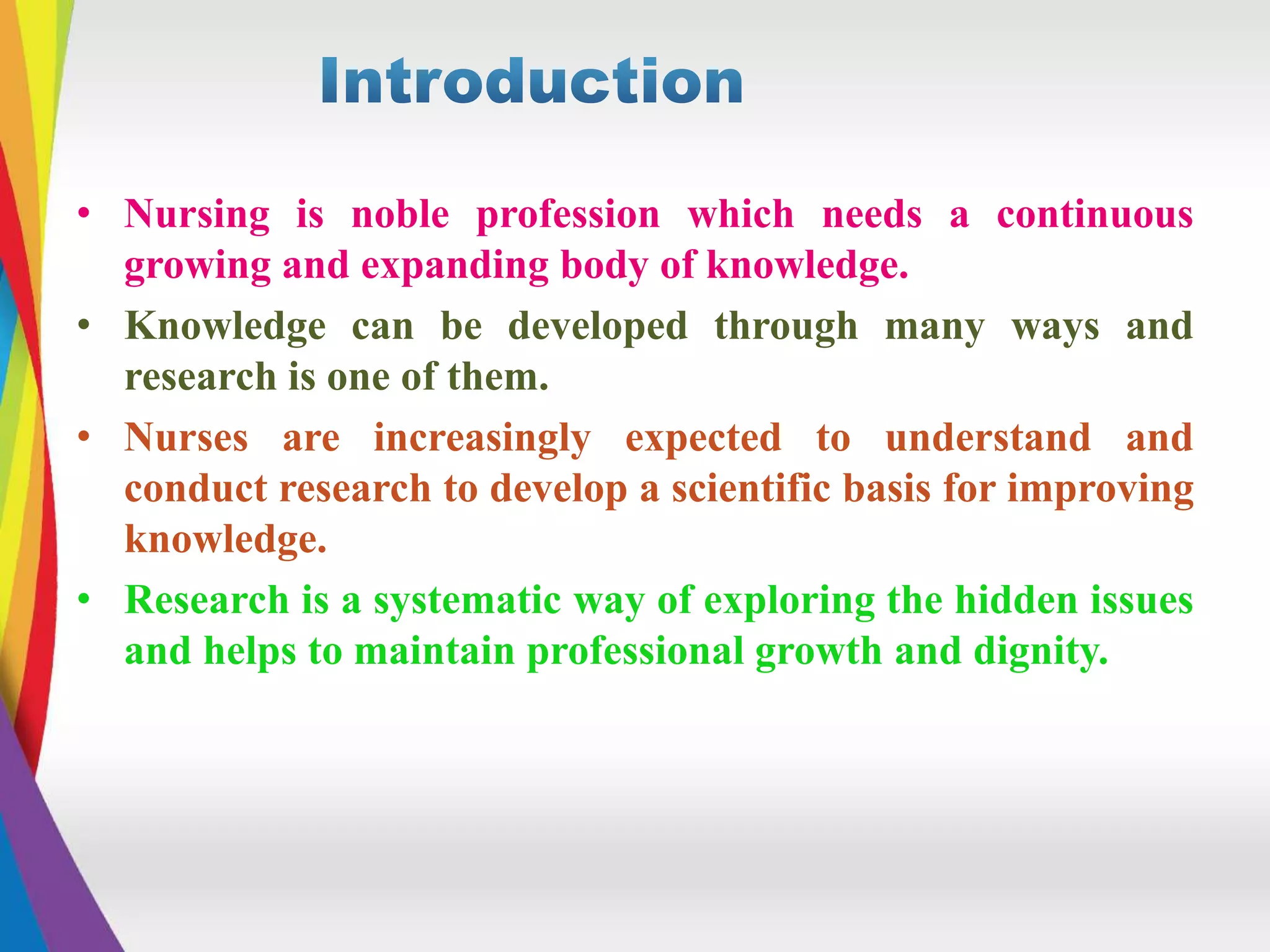 • Nursing is noble profession which needs a continuous
growing and expanding body of knowledge.
• Knowledge can be developed through many ways and
research is one of them.
• Nurses are increasingly expected to understand and
conduct research to develop a scientific basis for improving
knowledge.
• Research is a systematic way of exploring the hidden issues
and helps to maintain professional growth and dignity.
 