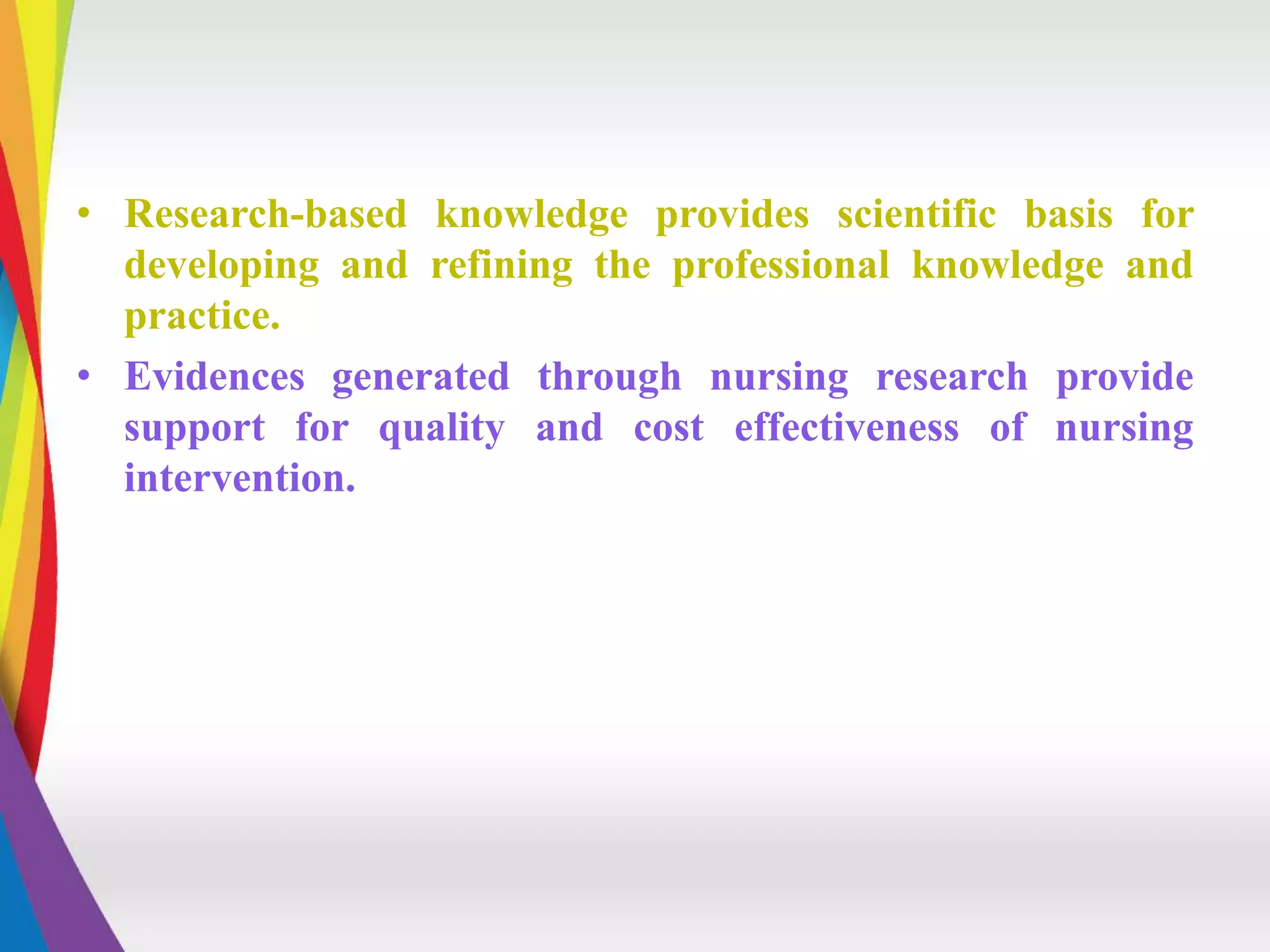 • Research-based knowledge provides scientific basis for
developing and refining the professional knowledge and
practice.
• Evidences generated through nursing research provide
support for quality and cost effectiveness of nursing
intervention.
 