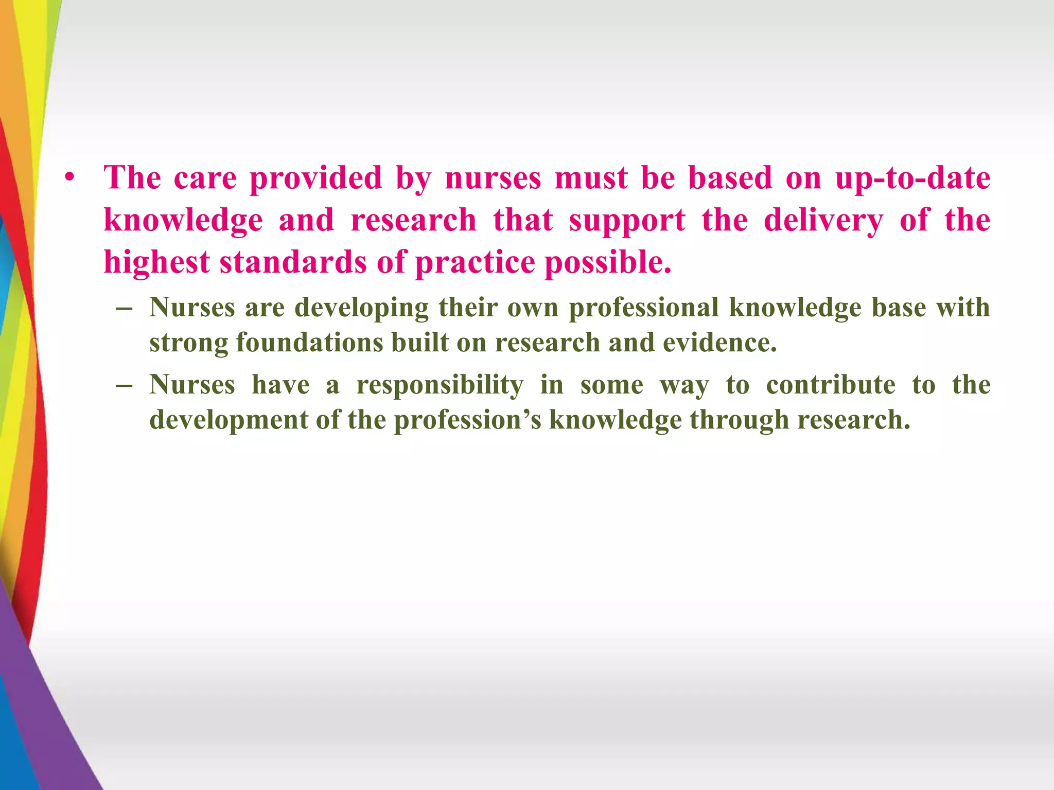 • The care provided by nurses must be based on up-to-date
knowledge and research that support the delivery of the
highest standards of practice possible.
– Nurses are developing their own professional knowledge base with
strong foundations built on research and evidence.
– Nurses have a responsibility in some way to contribute to the
development of the profession’s knowledge through research.
 