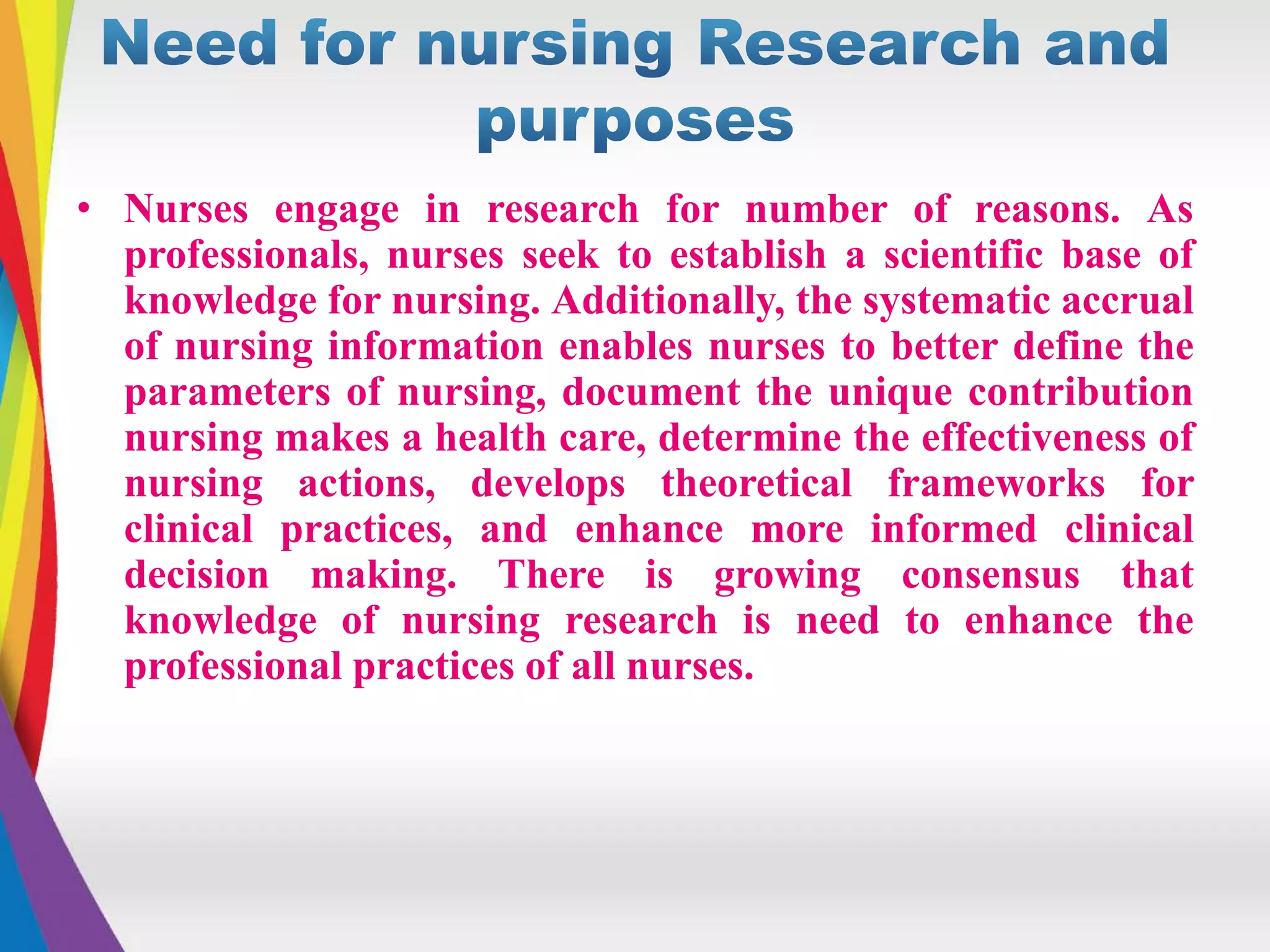 • Nurses engage in research for number of reasons. As
professionals, nurses seek to establish a scientific base of
knowledge for nursing. Additionally, the systematic accrual
of nursing information enables nurses to better define the
parameters of nursing, document the unique contribution
nursing makes a health care, determine the effectiveness of
nursing actions, develops theoretical frameworks for
clinical practices, and enhance more informed clinical
decision making. There is growing consensus that
knowledge of nursing research is need to enhance the
professional practices of all nurses.
 