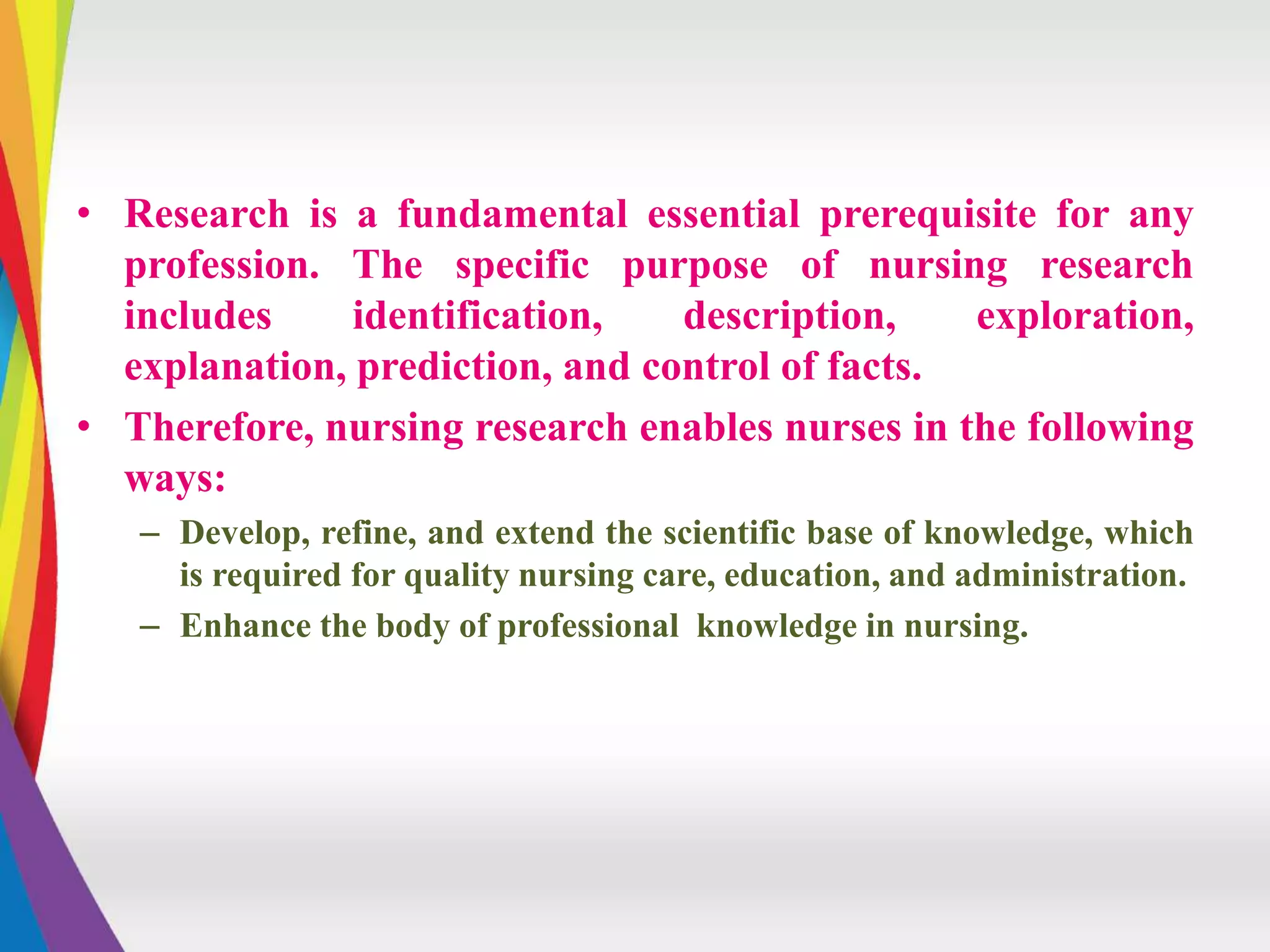 • Research is a fundamental essential prerequisite for any
profession. The specific purpose of nursing research
includes identification, description, exploration,
explanation, prediction, and control of facts.
• Therefore, nursing research enables nurses in the following
ways:
– Develop, refine, and extend the scientific base of knowledge, which
is required for quality nursing care, education, and administration.
– Enhance the body of professional knowledge in nursing.
 