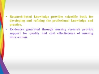 • Research-based knowledge provides scientific basis for
developing and refining the professional knowledge and
practice.
• Evidences generated through nursing research provide
support for quality and cost effectiveness of nursing
intervention.
 