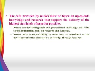 • The care provided by nurses must be based on up-to-date
knowledge and research that support the delivery of the
highest standards of practice possible.
– Nurses are developing their own professional knowledge base with
strong foundations built on research and evidence.
– Nurses have a responsibility in some way to contribute to the
development of the profession’s knowledge through research.
 