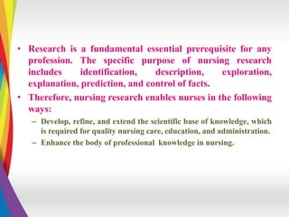 • Research is a fundamental essential prerequisite for any
profession. The specific purpose of nursing research
includes identification, description, exploration,
explanation, prediction, and control of facts.
• Therefore, nursing research enables nurses in the following
ways:
– Develop, refine, and extend the scientific base of knowledge, which
is required for quality nursing care, education, and administration.
– Enhance the body of professional knowledge in nursing.
 