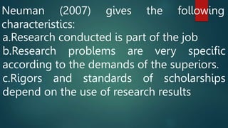 Neuman (2007) gives the following
characteristics:
a.Research conducted is part of the job
b.Research problems are very specific
according to the demands of the superiors.
c.Rigors and standards of scholarships
depend on the use of research results
 