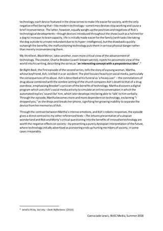 CaenaJade Lewis,WJECMedia,Summer2018
technology;eachdevice featuredinthe show servestomake life easierforsociety,withthe only
negative effectbeingthat –like moderntechnology–sometimesdevices stopworkingandcause a
brief inconvenience. The latter,however,equallyweighsupthe positivesandnegativesof Rick’s
technological developments –thoughdevicesintroducedthroughoutthe show (suchasa helmetfor
a dog to increase itsbraincapacity,life isinitiallymade easierforthe family(withtasksliketaking
the dog outside tourinate redundantdue toitshyper-intelligence),butthe drawbacksquickly
outweighthe benefits;the malfunctioningtechnologyputstheminseriousphysical dangerrather
than merelyinconveniencingthem.
My thirdtext, BlackMirror, takesanother,evenmore critical view of the advancementof
technology.The creator,Charlie Brooker(awell-knownsatirist),injectshispessimisticview of the
worldintohiswriting,describingthe seriesas“an interestingconceptwith a preposterousidea”.9
Be Right Back,the firstepisode of the secondseries,tellsthe storyof ayoungwoman,Martha,
whose boyfriend,Ash,iskilledinacar accident.The plotfocusesheavilyonsocial media,particularly
the consequencesof itsabuse.Ashisdescribedathisfuneral as‘a heavyuser’ – the connotationsof
drug abuse combinedwiththe sombre settingof the churchcomparesAsh’sdeathtothat of a drug
overdose,emphasisingBrooker’scynicismof the benefitsof technology.Marthadiscoversadigital
program whichusesAsh’ssocial mediaactivitytosimulate anonline conversationinwhichthe
automatedreplies‘soundlike’him, whichlaterdevelopsintobeingable to‘talk’tohimverbally.
Throughthe episode,Marthabecomesmore andmore dependentontechnology,exclaiming“I
droppedyou,”as she dropsand breaksherphone,signifyinghergrowinginability toseparate the
device fromhermemoriesof Ash.
Throughthe contrastbetweenMartha’sintense emotions,andAsh’sroboticresponses,the episode
givesa directcontrastto my otherreferencedtexts –The Jetsons presentationof autopian
wonderlandand Rickand Morty’scritical questioningintothe benefitsof innovativetechnologyare
worththe negative effectsonsociety –bypresentingapurely dystopianinterpretationof the future,
where technologyinitiallyadvertisedaspioneeringendsuphurtingmembersof society,insome
casesirreparably.
9 Jenelle Riley, Variety – Dark Reflections (2016)
 