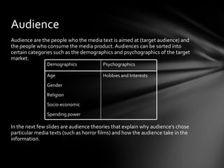 Audience
Audience are the people who the media text is aimed at (target audience) and
the people who consume the media product. Audiences can be sorted into
certain categories such as the demographics and psychographics of the target
market.
               Demographics             Psychographics

               Age                      Hobbies and Interests
               Gender
               Religion
               Socio-economic
               Spending power

In the next few slides are audience theories that explain why audience’s chose
particular media texts (such as horror films) and how the audience take in the
information.
 
