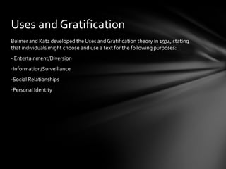 Uses and Gratification
Bulmer and Katz developed the Uses and Gratification theory in 1974, stating
that individuals might choose and use a text for the following purposes:
- Entertainment/Diversion
-Information/Surveillance
-Social Relationships
-Personal Identity
 