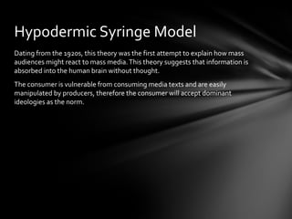 Hypodermic Syringe Model
Dating from the 1920s, this theory was the first attempt to explain how mass
audiences might react to mass media. This theory suggests that information is
absorbed into the human brain without thought.
The consumer is vulnerable from consuming media texts and are easily
manipulated by producers, therefore the consumer will accept dominant
ideologies as the norm.
 
