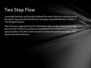 Two Step Flow
Lazarsfeld, Berelson and Gaudet analysed the voter’s decision making process
during the 1940 presidential election campaign and published their results in
‘The People’s Choice’.
Their findings suggested that the information does not flow directly from the
text into the minds of its audience unmediated but its already filtered through
opinion leaders who then communicate it to their less active associates, over
whom they have influence.
 