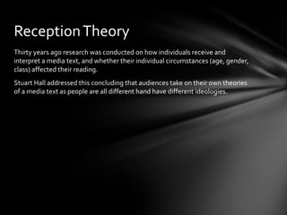 Reception Theory
Thirty years ago research was conducted on how individuals receive and
interpret a media text, and whether their individual circumstances (age, gender,
class) affected their reading.
Stuart Hall addressed this concluding that audiences take on their own theories
of a media text as people are all different hand have different ideologies.
 