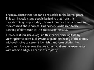 These audience theories can be relatable to the horror genre.
This can include many people believing that from the
hypodermic syringe model, this can influence the consumer to
then commit these crimes. This perception has led to the
banning of films such as The Exorcist in the past.
However studies have argued this theory claiming that by
viewing horror films it allows us to gain the feeling of the crimes
without having to commit it which therefore satisfies the
consumer. It also allows the consumer to share the experience
with others and gain a sense of empathy.
 