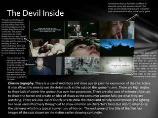 An extreme close up has been used here to
                                                                              show the cut on this woman's mouth. The
                                                                              make up and overall mise en scene makes her

      The Devil Inside                                                        look possessed which adds to the horror genre.


Through use of editing and
computer development we
are now able to create more
horrifying images such as the
mangles body shown in this
screen shot. This realistic
image makes the reader
believe that this could happen
in reality therefore making
the trailer and film seem more
terrifying. It also is a
memorable image which will
make the audience remember
this film, therefore they will
be more likely to go and see                                                                             There have been use of
it.                                                                                                      security cameras as part
        This is a mid shot. The                                                                          of the cinematography
        lighting has been used on                                                                        and mise en scene to
        the character’s face to                                                                          show entrapment. It also
        show the emotion yet                                                                             adds a realistic element
        given enough light to
                                                                                                         to the trailer as we all
        show the possessed
        character behind in the                                                                          have security cameras.
        dark which adds to the                                                                           This adds to the scary
        tension and scary feel to                                                                        atmosphere to the trailer.
        the trailer.

        Cinematography: There is a use of mid shots and close ups to gain the expression of the characters.
        It also allows the view to see the detail such as the cuts on the woman’s arm. There are high angles
        to show lack of power the woman has over her possession. There are also uses of extreme close ups
        to show the horror and create an idea of chaos as the consumer cannot fully see what they are
        watching. There are also use of Dutch tilts to show the chaos and to help build tension. The lighting
        has been used effectively throughout to show emotion on character’s faces but also to emphasize
        the darkness which is a typical convention of horror. The end scene of the title of the film has
        images of the cuts shown on the victim earlier showing continuity.
 