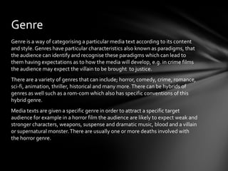 Genre
Genre is a way of categorising a particular media text according to its content
and style. Genres have particular characteristics also known as paradigms, that
the audience can identify and recognise these paradigms which can lead to
them having expectations as to how the media will develop, e.g. in crime films
the audience may expect the villain to be brought to justice.
There are a variety of genres that can include; horror, comedy, crime, romance,
sci-fi, animation, thriller, historical and many more. There can be hybrids of
genres as well such as a rom-com which also has specific conventions of this
hybrid genre.
Media texts are given a specific genre in order to attract a specific target
audience for example in a horror film the audience are likely to expect weak and
stronger characters, weapons, suspense and dramatic music, blood and a villain
or supernatural monster. There are usually one or more deaths involved with
the horror genre.
 