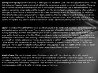 Editing: Within post production a variety of editing devices have been used. There are uses of transitions such as
fade outs which leaves a black screen which adds to the horror genre as black is a conventional colour. There are
also use of motivated cuts when the word ‘house’ and ‘women’ is mentioned it cuts to a shot of them so the
audience can gain an insight as to who the characters are. The scenes have been edited so as to when an object is
destroyed or some form of action is shown on the screen it co-alongside with the flash of music for emphasis.
There are short takes throughout which have been pieced together in a fast pace towards the end of the trailer
to show tension and speed in the action. There has been no copy used either which is usually typical of horror
trailers, though this may be done as the voice over will create a better scary atmosphere for the horror trailer.


Sound: At the beginning of the trailer there is ambient sound of the wind which creates an eerie atmosphere and
an idea of desertion within the house. There is also a voice over of the child telling the story of the film in a
nursery rhyme style. Children and nursery rhymes are often used in horror films to again create an eerie and
scary feel to show the genre of the film. This is the only voice to be heard within the trailer to show that no one
will hear you scream in this town, creating a sense of horror. Also by not being able to see this voice and where it
is coming from will also add tension. The non diegetic sound of a child’s music toy is constant throughout to
create tension, which speeds up part way through and cuts out to just one note after the title of the film has
been said. This has been done to show chaos, tension and suspense. It also does not fit with the fast pace action
that is happening on screen at the time which goes against typical horror trailer conventions.


Mise En Scene: The overall mise en scene of the horror trailer is old, dark, death and decay which are all
common features of a horror genre. There is also a deserted area, the Christ’s cross (which is used a lot within
horror) and blood – all typical conventions of a horror trailer to create a scary location to emphasize the plot and
make the consumer feel nervous and scared. There are lots of use of children’s toys which shows how the
monster prays on children, therefore creating a scary environment.
 