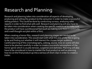 Research and Planning
Research and planning takes into consideration all aspects of developing,
producing and selling the product to the consumer in order to make a successful
selling product. This could be done by conducting surveys, analysing sales
reports in order to find what sells well. Research and planning will also have to
be taken into consideration when creating the specific medium as to make sure
the product will have a professional feel (such as making sure there is continuity
and a well thought out plot within a film).
When creating a horror film, research and planning stages are needed to be
taken into consideration. This would start with what the plot of the film is going
to be and finding out whether it will interest the chosen target audience.
Careful planning of the cinematography, editing, sound, mise en scene will also
have to be planned carefully in order to create a successful atmosphere of the
horror genre which is usually tension, suspense and darkness. Planning will also
have to be considered in how to market the final product as well as planning
how to cut the final product up into a serious of short clips in order to create a
trailer.
 