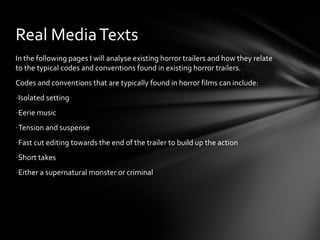 Real Media Texts
In the following pages I will analyse existing horror trailers and how they relate
to the typical codes and conventions found in existing horror trailers.
Codes and conventions that are typically found in horror films can include:
-Isolated setting
-Eerie music
-Tension and suspense
-Fast cut editing towards the end of the trailer to build up the action
-Short takes
-Either a supernatural monster or criminal
 