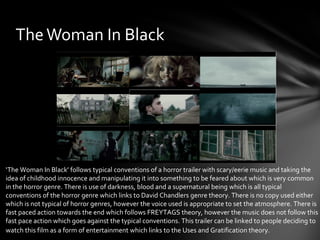 The Woman In Black




‘The Woman In Black’ follows typical conventions of a horror trailer with scary/eerie music and taking the
idea of childhood innocence and manipulating it into something to be feared about which is very common
in the horror genre. There is use of darkness, blood and a supernatural being which is all typical
conventions of the horror genre which links to David Chandlers genre theory. There is no copy used either
which is not typical of horror genres, however the voice used is appropriate to set the atmosphere. There is
fast paced action towards the end which follows FREYTAGS theory, however the music does not follow this
fast pace action which goes against the typical conventions. This trailer can be linked to people deciding to
watch this film as a form of entertainment which links to the Uses and Gratification theory.
 