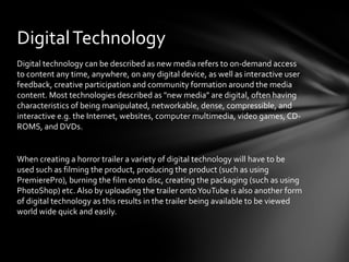 Digital Technology
Digital technology can be described as new media refers to on-demand access
to content any time, anywhere, on any digital device, as well as interactive user
feedback, creative participation and community formation around the media
content. Most technologies described as "new media" are digital, often having
characteristics of being manipulated, networkable, dense, compressible, and
interactive e.g. the Internet, websites, computer multimedia, video games, CD-
ROMS, and DVDs.


When creating a horror trailer a variety of digital technology will have to be
used such as filming the product, producing the product (such as using
PremierePro), burning the film onto disc, creating the packaging (such as using
PhotoShop) etc. Also by uploading the trailer onto YouTube is also another form
of digital technology as this results in the trailer being available to be viewed
world wide quick and easily.
 