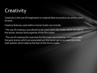 Creativity
Creativity is the use of imagination or original ideas to produce an artistic piece
of work.
Creative features used within a horror trailer can include:
-The use of creating a soundtrack to be used within the trailer which can add to
the action, tension and suspense of the film trailer.
-The use of creating the costumes for the supernatural being, criminal or even
the gore scenes which are associated wit the horror genre to make the trailer
look realistic which adds to the fear of the horror trailer.
 