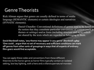 Genre Theorists
Rick Altman argues that genres are usually defined in terms of media
language (SEMANTIC elements) or certain ideologies and narratives
(SYNATIC elements).
                Daniel Chandler: Conventional definitions of genres tend to be based on
                the notion that they constitute particular conventions of content (such as
                themes or settings) and/or form (including structure and style) which
                are shared by the texts which are regarded as belonging to them.

David Bordwell notes, ‘any theme may appear in any genre’ (Bordwell 1989)
‘One could…argue that no set of necessary and sufficient conditions can mark
off genres from other sorts of groupings in ways that all experts of ordinary
film-goers would find acceptable.


You can apply these codes and conventions from these different
theorists to the horror genre as horror films typically contain an isolated
setting, low key lighting, with a hero and a villain/supernatural monster.
 
