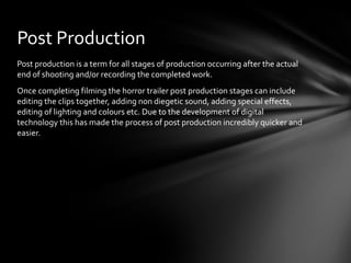 Post Production
Post production is a term for all stages of production occurring after the actual
end of shooting and/or recording the completed work.
Once completing filming the horror trailer post production stages can include
editing the clips together, adding non diegetic sound, adding special effects,
editing of lighting and colours etc. Due to the development of digital
technology this has made the process of post production incredibly quicker and
easier.
 