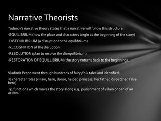 Narrative Theorists
Todorov’s narrative theory states that a narrative will follow this structure:
-EQUILIBRIUM (how the place and characters begin at the beginning of the story)
-DISEQUILIBRIUM (a disruption to the equilibrium)
-RECOGNITION of the disruption
-RESOLUTION (plan to resolve the disequilibrium)
-RESTORATION OF EQUILLIBRIUM (the story returns back to the beginning).


Vladimir Propp went through hundreds of fairy/folk tales and identified:
-8 character roles (villain, hero, donor, helper, princess, her father, dispatcher, false
hero)
-31 functions which moves the story along e.g. punishment of villain or ban of an
action.
 