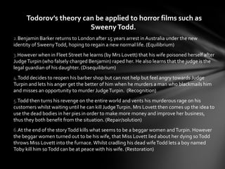 Todorov’s theory can be applied to horror films such as
                         Sweeny Todd.
2.Benjamin Barker returns to London after 15 years arrest in Australia under the new
identity of Sweeny Todd, hoping to regain a new normal life. (Equilibrium)
3.However when in Fleet Street he learns (by Mrs Lovett) that his wife poisoned herself after
Judge Turpin (who falsely charged Benjamin) raped her. He also learns that the judge is the
legal guardian of his daughter. (Disequilibrium)
4.Todd decides to reopen his barber shop but can not help but feel angry towards Judge
Turpin and lets his anger get the better of him when he murders a man who blackmails him
and misses an opportunity to murder Judge Turpin. (Recognition)
5.Todd then turns his revenge on the entire world and vents his murderous rage on his
customers whilst waiting until he can kill Judge Turpin. Mrs Lovett then comes up the idea to
use the dead bodies in her pies in order to make more money and improve her business,
thus they both benefit from the situation. (Repair/solution)
6.At the end of the story Todd kills what seems to be a beggar women and Turpin. However
the beggar women turned out to be his wife, that Miss Lovett lied about her dying so Todd
throws Miss Lovett into the furnace. Whilst cradling his dead wife Todd lets a boy named
Toby kill him so Todd can be at peace with his wife. (Restoration)
 