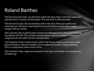 Roland Barthes
The Hermeneutic Code: any element within the story that is not fully explained
and becomes a mystery to the reader. The real truth is often avoided.
The Semantic Code: the connotation within the story that gives additional
meaning over the basic meaning of the word therefore we are able to paint
images with our minds.
The Cultural Code: anything that cannot be challenged and is assumed to be the
foundation of truth. This usually involves either science or religion however
magical truths are often found in fantasy films.
The Proairetic Code: builds tension within the film by implying that some other
piece of action is about to happen which makes the audience keep guessing.
This is usually done within horror films.
The Symbolic Code: organizes semantic meanings into broader and deeper sets
of meanings.
 