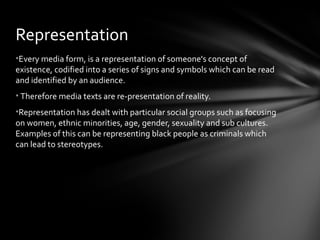 Representation
•Every media form, is a representation of someone's concept of
existence, codified into a series of signs and symbols which can be read
and identified by an audience.
• Therefore media texts are re-presentation of reality.
•Representation has dealt with particular social groups such as focusing
on women, ethnic minorities, age, gender, sexuality and sub cultures.
Examples of this can be representing black people as criminals which
can lead to stereotypes.
 