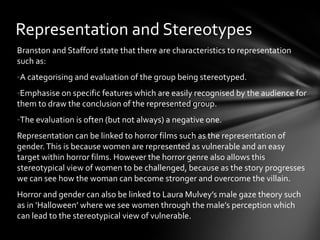 Representation and Stereotypes
Branston and Stafford state that there are characteristics to representation
such as:
-A categorising and evaluation of the group being stereotyped.
-Emphasise on specific features which are easily recognised by the audience for
them to draw the conclusion of the represented group.
-The evaluation is often (but not always) a negative one.
Representation can be linked to horror films such as the representation of
gender. This is because women are represented as vulnerable and an easy
target within horror films. However the horror genre also allows this
stereotypical view of women to be challenged, because as the story progresses
we can see how the woman can become stronger and overcome the villain.
Horror and gender can also be linked to Laura Mulvey’s male gaze theory such
as in ‘Halloween’ where we see women through the male’s perception which
can lead to the stereotypical view of vulnerable.
 