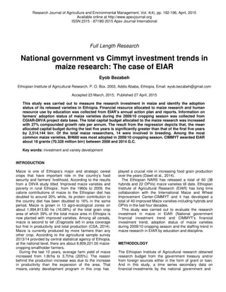 Research Journal of Agriculture and Environmental Management. Vol. 4(4), pp. 192-196, April, 2015
Available online at http://www.apexjournal.org
ISSN 2315 - 8719© 2015 Apex Journal International
Full Length Research
National government vs Cimmyt investment trends in
maize research: The case of EIAR
Eyob Bezabeh
Ethiopian Institute of Agricultural Research, P. O. Box. 2003, Addis Ababa, Ethiopia, Email: eyob.bezabeh@gmail.com
Accepted 23 March, 2015; Published 27 April, 2015
This study was carried out to measure the research investment in maize and identify the adoption
status of its released varieties in Ethiopia. Financial resource allocated to maize research and human
resource use by education was collected from EIAR’s annual action plan and reports. Information on
farmers’ adoption status of maize varieties during the 2009/10 cropping season was collected from
CGIAR-DIIVA project data base. The total capital budget allocated to the maize research was increased
with 27% compounded growth rate per annum. The result from the regression depicts that, the mean
allocated capital budget during the last five years is significantly greater than that of the first five years
by 2,514,144 birr. Of the total maize researchers, 14 were involved in breeding. Among the most
common maize varieties, BH660 was most adopted in 2009/10 cropping season. CIMMYT awarded EIAR
about 18 grants (70.328 million birr) between 2008 and 2014 G.C.
Key words: investment and variety development
INTRODUCTION
Maize is one of Ethiopia’s major and strategic cereal
crops that have important role in the country’s food
security and farmers’ livelihood. According to the results
from a DIIVA study titled ‘Improved maize varieties and
poverty in rural Ethiopia’, from the 1960s to 2009, the
calorie contributions of maize to the Ethiopian diet has
doubled to around 20% while, its protein contribution to
the country diet has been doubled to 16% in the same
period. Maize is grown in 13 agro-ecological zones on
about 1,994,813.80 ha (16.08%) of the total grain crop
area of which 39% of the total maize area in Ethiopia is
now planted with improved varieties. Among all cereals,
maize is second to tef (Eragrostis tef) in area coverage
but first in productivity and total production (CSA, 2014).
Maize is currently produced by more farmers than any
other crop. According to the agricultural sample survey
2013/14 provided by central statistical agency of Ethiopia,
at the national level, there are about 8,809,221.00 maize-
cropping smallholder farmers.
During the last 10 years, average farm yield of maize
increased from 1.8t/ha to 3.7t/ha (205%). The reason
behind the production increase was due to the increase
in productivity than the expansion of the area. That
means, variety development program in this crop has
played a crucial role in increasing food grain production
over the years (Dawit et al., 2014).
The Ethiopian NARS has released a total of 60 (38
hybrids and 22 OPVs) maize varieties till date. Ethiopian
Institute of Agricultural Research (EIAR) has long time
collaboration with the International Maize and Wheat
Improvement Center-CIMMYT and it has developed a
total of 40 improved Maize varieties-including hybrids and
OPVs in the last four decades.
This study was carried out to evaluate the research
investment in maize in EIAR (National government
financial investment trend and CIMMYT’s financial
investment trend, adoption status of maize varieties
during 2009/10 cropping season and the staffing trend in
maize research in EIAR by education and discipline.
METHODOLOGY
The Ethiopian Institute of Agricultural research obtained
research budget from the government treasury and/or
from foreign sources either in the form of grant or loan.
And in this study, a time series secondary data on
financial investments by the national government and
 