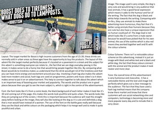 Image: The image used is very simple, the dog is
very cute and would bring in any audience that
love animals, it has a good facial expression
which means it adds to the humour and fun of
the writing. The fact that the dog is black and
white helps towards the writing. Comparing with
Irn Bru, they use animals to make there
advertising more humorous, they feel that it’s
better using animals than humans because they
are cute but also have a unique expression that
no human could pull of. The dogs lead is red
which looks like it’s come from a male owner
because he would have picked that for his own
animal, the use of the outline which is also red
means they worked together well and fit with
the colour scheme.

Layout: The target market for Boost is high income customers from the age of 15-39, these drinks are
normally sold in urban areas so these ages have the opportunity to buy the products. The layout of this
advert fits the target market perfectly because it’s located on a pavement in a street and the subject for
this advert is something everyone can relate to , the fact that we see dogs everyday peeing in the
street, it makes sense to do a funny line that would bring people together like this. By comparing what
Boost would do to tiredness makes us understand that the drink would get rid of the tiredness and that
you can have more energy and excitement around your day. Involving a hash tag also makes the advert
look more modern and social, hash tags are used on programmes, posters and music video’s so it does
makes sense to put it on an advertisement. This help to connect together to talk about the advert which
is an important way of boosting your market and popularity. The words and the product are in good
places because then you get to see the main subject is, which is right in the centre of the advertisement.
Font: the font looks like it’s from a comic book, the black background of each letter makes it look like it’s
3D and coming out of the page, this makes the words look youthful and quite urban. The words looks like
they are jumping out of the screen, I think this is important because the audience will read this straight
away before looking at the image, they will also like looking at the dog as it is cute and definitely a dog
that a man would have instead of a women. The use of the font on the bottle goes really well because
they use the black and white colours on the packaging which helps it to merge well and to make it quite
youthful and urban.

Colour Scheme: There isn’t a noticeable colour
scheme on this advertising, instead it is just an
image with black and white text and a black and
white dog, the fact that these colours connect
with the animal and the product makes it look
neater and more clear.
Tone: the overall tone of this advertisement
is very humorous and masculine, it has a
noticeable theme and the text and image link
perfectly which gives out a clear message to
the audience. The fact that they have used a
hash tag method means that the company
know there market and know that there
customers will use social networking sites and
computers, technology is becoming more and
more popular every day and to include that is
very clever.

 