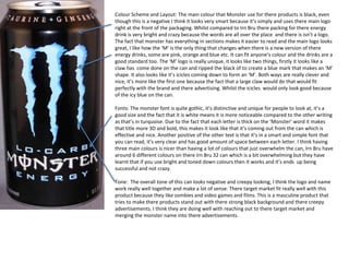 Colour Scheme and Layout: The main colour that Monster use for there products is black, even
though this is a negative I think it looks very smart because it’s simply and uses there main logo
right at the front of the packaging. Whilst compared to Irn Bru there packing for there energy
drink is very bright and crazy because the words are all over the place and there is isn’t a logo.
The fact that monster has everything in sections makes it easier to read and the main logo looks
great, I like how the ‘M’ is the only thing that changes when there is a new version of there
energy drinks, some are pink, orange and blue etc. It can fit anyone’s colour and the drinks are a
good standard too. The ‘M’ logo is really unique, it looks like two things, firstly it looks like a
claw has come done on the can and ripped the black of to create a blue mark that makes an ‘M’
shape. It also looks like it’s icicles coming down to form an ‘M’. Both ways are really clever and
nice, it’s more like the first one because the fact that a large claw would do that would fit
perfectly with the brand and there advertising. Whilst the icicles would only look good because
of the icy blue on the can.

Fonts: The monster font is quite gothic, it’s distinctive and unique for people to look at, it’s a
good size and the fact that it is white means it is more noticeable compared to the other writing
as that’s in turquoise. Due to the fact that each letter is thick on the ‘Monster’ word it makes
that title more 3D and bold, this makes it look like that it’s coming out from the can which is
effective and nice. Another positive of the other text is that it’s in a smart and simple font that
you can read, it’s very clear and has good amount of space between each letter. I think having
three main colours is nicer than having a lot of colours that just overwhelm the can, Irn Bru have
around 6 different colours on there Irn Bru 32 can which is a bit overwhelming but they have
learnt that if you use bright and toned down colours then it works and it’s ends up being
successful and not crazy.
Tone: The overall tone of this can looks negative and creepy looking, I think the logo and name
work really well together and make a lot of sense. There target market fit really well with this
product because they like zombies and video games and films. This is a masculine product that
tries to make there products stand out with there strong black background and there creepy
advertisements. I think they are doing well with reaching out to there target market and
merging the monster name into there advertisements.

 