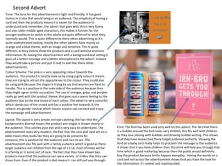 Second Advert
Tone: The tone for this advertisement is light and friendly, it has good
humor in it also that would bring in an audience. The simplicity of having a
card and then the products means it is easier for the audience to
understand and remember, the advert that goes with this is very funny
and uses older middle aged characters, this makes it funnier for the
younger audience to watch as the adults act quite different to what they
normally would. This is quite different to there other advertising as it’s
quite sophisticated looking, mostly the other adverts have mainly an
orange and a blue theme, with an image and sentence. This is quite
different as they clearly show the products and a card without anymore
information. By having the advertisement with a background and setting it
gives of a better message and a better atmosphere to the advert. Instead
they would take a picture and put it next to text like there other
advertisements.
Colour Scheme: The pink is a very appealing colour towards the
audience, this product is mostly male so by using a girly colour it means
they are trying to attract the opposite sex to the colour. They could also
be using pink because the slogan is trying to say that women are hard to
handle. This is a positive to the male side of the audience because then
they might agree to this accusation. The use of oranges, greys and purples
really go well with the product theme, this gives out a warm feeling to the
audience due to the nice tones of each colour. The advert is very colourful
which stands out of the crowd and has a positive feel towards it, the
colours are gender neutral which means anyone can connect and enjoy
the campaign and advertisement.
Layout: The layout is very simple and eye catching, the fact that the
background is blurred means the product and slogan is shown clearly to
the audience. This catches your eye and is very easy to understand. The
advertisement looks very modern, the fact that the cans and card are on a
table means they looks like they are going to be presents for
someone, this is positive for the audience and nice to see. The
advertisement also fits well with a family audience which is good as there
target audience are children from the age of 13-18, most of these will be
in a family or in some sort of care. The fact that they have shown two
products mean that the audience can see a variety of IrnBru that they can
chose from. Even if the product is diet means it can still pull you through.

Font: The font has been used very well on this advert. The fact that there
is a bubble around the font looks very childish, this fits well with children
as they love playing with bubbles and drawing bubble writing. This shows
that they have researched there target audience perfectly. Showing the
font on a baby card really helps to proclaim the message to the audience.
It shows that if you have children then this drink will help you through that
time which is good marketing because then the public would definitely
buy the product because births happen everyday. Having the words on a
card and not across the advertisement shows that you have the look for
the information, it’s neater and sophisticated.

 