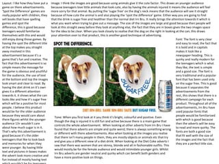 Layout: I like how they have put a
game on there advertisements.
‘Spot the Difference’ games are
really popular with children, they
sell books that have spelling
games and spot the
difference, this is good because
teenagers would familiarize
themselves with this and would
still enjoy doing those games. By
having the spot the different title
at the top makes you straight
away involved in this
advertisement because it’s a
game that’s fun and creative. The
fact that this advertisement is so
simple means the message for
the game is obvious and youthful
for the audience, the use of text
at the bottom and top the images
look smart and clear to read. By
having the diet drink on it’s own
gives it a different attention
towards it, it shows what the can
looks like and how it’s sugar free
which will be a positive for most
people. I believe this product
would be for the older audience
because they would care about
there figures whilst the younger
audience 13+ wouldn’t care
about how much sugar is in it.
That’s why this advertisement is
good because it’s the older
teenagers that like to look back
and memories for when they
were younger. By having little
text and pictures in boxes makes
the advert look more creative and
fun instead of mostly having text

Image: I think the images are good because using animals give it the cute factor. This draws an younger audience
because teenagers love little animals that look cute, also by having the animals injured it means the audience will feel
more sorry for that animal. By putting the ‘sugar free’ on the dog’s neck means that the audience will see it straight
because of how cute the animal is and also playing the ‘spot the difference’ game. Either way you are going to find
that the drink is sugar free and healthier than the normal diet Irn Bru. It really brings the attention towards it which is
what you want when trying to give out a message. The size of the images are large and good because then people will
look at this straight away before they look at anything else, the fact that they are in boxes gives the two images space
for the idea to be clear. When you look closely to realise that the dog on the right in looking at the can, this draws
your attention over to that product, this is another good technique of advertising.
Font: The font is very clear
and easy to read, the fact that
it is bold and in capitals
makes it look like a
newspaper heading. This is
quirky and really modern for
the teenagers which is what
they like, the text is simple
and a good size. The font is
very traditional and a popular
font that has been used only
on the sugar free. This is good
because it separates the
advertisements from the
rest, this shows that there is a
different campaign for each
product. Throughout all of the
advertisements, Irn Bru have
used popular fonts that
people would be familiarized
Tone: When you first look at it you think it’s bright, colourful and positive. Even
with which is good because
though the dog is injured it is still fun and active because there is a main game that
then the adverts will be easy
controls the whole advertisement. When looking at other adverts from Irn Bru I have
to read and more quirky. The
found that there adverts are simple and quite weird, there is always something wrong
fonts are both a good size
or different with there advertisements. Also when looking at the images you realise
that fit well with the size of
that there isn’t many people in them, they are mostly objects or animals etc that try
the images and the fact that
and give you a different view of a diet drink. When looking at the Diet Coke adverts I
they are a perfect title size.
saw that there was women that are skinny, blonde and all in fashionable outfits. This
would mostly be for the female audience and would intimidate younger girls. Whilst
Irn Bru adverts are gender neutral and quirky which can benefit both genders and
have a more positive look on things.

 