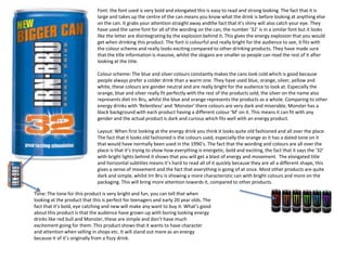 Font: the font used is very bold and elongated this is easy to read and strong looking. The fact that it is
large and takes up the centre of the can means you know what the drink is before looking at anything else
on the can. It grabs your attention straight away andthe fact that it’s shiny will also catch your eye. They
have used the same font for all of the wording on the can, the number ‘32’ is in a similar font but it looks
like the letter are disintegrating by the explosion behind it. This gives the energy explosion that you would
get when drinking this product. The font is colourful and really bright for the audience to see, it fits with
the colour scheme and really looks exciting compared to other drinking products. They have made sure
that the title information is massive, whilst the slogans are smaller so people can read the rest of it after
looking at the title.
Colour scheme: The blue and silver colours constantly makes the cans look cold which is good because
people always prefer a colder drink than a warm one. They have used blue, orange, silver, yellow and
white, these colours are gender neutral and are really bright for the audience to look at. Especially the
orange, blue and silver really fit perfectly with the rest of the products sold, the silver on the name also
represents diet Irn Bru, whilst the blue and orange represents the products as a whole. Comparing to other
energy drinks with ‘Relentless’ and ‘Monster’ there colours are very dark and miserable, Monster has a
black background with each product having a different colour ‘M’ on it. This means it can fit with any
gender and the actual product is dark and curious which fits well with an energy product.
Layout: When first looking at the energy drink you think it looks quite old fashioned and all over the place.
The fact that it looks old fashioned is the colours used, especially the orange as it has a dated tone on it
that would have normally been used in the 1990’s. The fact that the wording and colours are all over the
place is that it’s trying to show how everything is energetic, bold and exciting, the fact that it says the ’32’
with bright lights behind it shows that you will get a blast of energy and movement. The elongated title
and horizontal subtitles means it’s hard to read all of it quickly because they are all a different shape, this
gives a sense of movement and the fact that everything is going of at once. Most other products are quite
dark and simple, whilst Irn Bru is showing a more characteristic can with bright colours and more on the
packaging. This will bring more attention towards it, compared to other products.

Tone: The tone for this product is very bright and fun, you can tell that when
looking at the product that this is perfect for teenagers and early 20 year olds. The
fact that it’s bold, eye catching and new will make any want to buy it. What’s good
about this product is that the audience have grown up with boring looking energy
drinks like red bull and Monster, these are simple and don’t have much
excitement going for them. This product shows that it wants to have character
and attention when selling in shops etc. It will stand out more as an energy
because it of it’s originally from a fizzy drink.

 