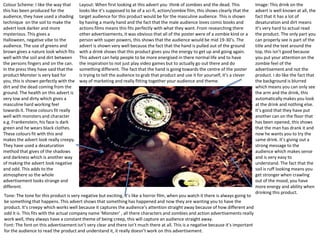 Colour Scheme: I like the way that
this has been produced for the
audience, they have used a shading
technique on the soil to make the
advert look darker and more
mysterious. This gives a
Halloween, negative vibe to the
audience. The use of greens and
brown gives a nature look which fits
well with the soil and dirt between
the persons fingers and on the can.
In the press they have said that the
product Monster is very bad for
you, this is shown perfectly with the
dirt and the dead coming from the
ground. The health on this advert is
very low and dirty which gives a
masculine hard working feel
towards it. These colours fit really
well with monsters and character
e.g. Frankenstein, his face is dark
green and he wears black clothes.
These colours fit with this and
makes the advert look really creepy.
They have used a desaturation
method that gives of the shadows
and darkness which is another way
of making the advert look negative
and odd. This adds to the
atmosphere so the whole
advertisement looks strange and
different.

Layout: When first looking at this advert you think of zombies and the dead. This
looks like it’s supposed to be of a sci-fi, action/zombie film, this shows clearly that the
target audience for this product would be for the masculine audience. This is shown
by having a manly hand and the fact that the male audience loves comic books and
actions films means this fits perfectly with what they want. From researching there
other advertisements, it was obvious that all of the poster were of a zombie kind or a
person with super powers, this shows that the audience would be mid 19-30’s. The
advert is shown very well because the fact that the hand is pulled out of the ground
with a drink shows that this product gives you the energy to get up and going again.
This advert can help people to be more energised in there normal life and to have
the inspiration to not just play video games but to actually go out there and do
something different. The fact that the hand is going towards the centre of the poster
is trying to tell the audience to grab that product and use it for yourself, it’s a clever
way of marketing and really fitting together your audience and theme.

Tone: The tone for this product is very negative but exciting, it’s like a horror film, when you watch it there is always going to
be something that happens. This advert shows that something has happened and now they are wanting you to have the
product. It’s creepy which works well because it captures the audience’s attention straight away because of how different and
odd it is. This fits with the actual company name ‘Monster’ , all there characters and zombies and action advertisements really
work well, they always have a constant theme of being creep, this will capture an audience straight away.
Font: The font on this advertisement isn’t very clear and there isn’t much there at all. This is a negative because it’s important
for the audience to read the product and understand it, it really doesn’t work on this advertisement.

Image: This drink on the
advert is well known at all, the
fact that it has a lot of
desaturation and dirt means
it’s very hard to actual read
the product. The only part you
can properly see is part of the
title and the text around the
top, this isn’t good because
you put your attention on the
zombie feel of the
advertisement and not the
product. I do like the fact that
the background is blurred
which means you can only see
the arm and the drink, this
automatically makes you look
at the drink and nothing else.
It’s good that they have put
another can on the floor that
has been opened, this shows
that the man has drank it and
now he wants you to try the
same drink. It’s giving out a
strong message to the
audience which makes sense
and is very easy to
understand. The fact that the
soil is ruff looking means you
get stronger when crawling
out of the mood, you have
more energy and ability when
drinking this product.

 