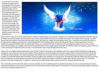 Font: the font is very smart
looking and simply, which is
good because it fits well with
the product and it doesn’t ruin
the blue background and
heaven look. The red coloured
font is good because it’s a
masculine colour that goes on
the product but also the title
and slogan, it’s work well
fitting the same colour so it’s
smart and doesn’t distract
from the actual image. The
font on the packaging is bold
and red which clearly shows
the name of the product and
the logo which is what your
audience needs to see on an
advertisement.
Colour Scheme: The colours for this advertisement is different shades of blue and turquoise. This gives out an impression that it looks like the bottle is going
to heaven, this tells the audience that the drink is nice to have and quite light than the normal energy drinks used. There target market is young men, when
researching there audience they found that they watch sports, like adventure, danger and pushing boundaries. This is why they have used the blue skies in
this because the audience loves adventure and travelling which involves flying in planes and around the world. They are trying to get them to connect
together by saying that Red Bull ‘gives you wings’ which means you can travel and have an adventure when drinking this product. There are also a lot of
sports that would open up to flying so they have fit the advertisement to there target audience very well. The different shades of blue gives a positive feel and
a more masculine finish towards it because blue is normally known to be a male teenagers favourite colour.
Images: The use of lightening bolts behind the product makes it look like the bottle as just exploded into the sky, it gives the feel of electrical energy going
through you so you’ll be more excited and energetic. The clouds that surround the product and the bottom gives another heavenly feel because it looks like
it’s flouting and quite delicate, this makes the product look invisible and fun to have. The fact that there are birds flying away makes the main product look
stronger, invincible and elegant which would be a strange message to give of when it’s an energy drink. The birds also makes the bottle look more interesting
which is important, it’s also good that the product is in the centre to grasp the audience’s attention straight away. The bull ring on the can is really good
because it links with the logo which is all about a ‘red bull’ so by linking this the product looks smart but also strong by having a bull ring.
Tone: I think the overall tone for the advert is positive and light, it’s not overwhelming which is good because all you can see is a product that works really
well with the slogan. It’s in the centre and looks very smart and colourful, the fact that it looks summery makes it nicer because the target audience would like
summer due to sporty and adventurous.

 